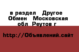  в раздел : Другое » Обмен . Московская обл.,Реутов г.